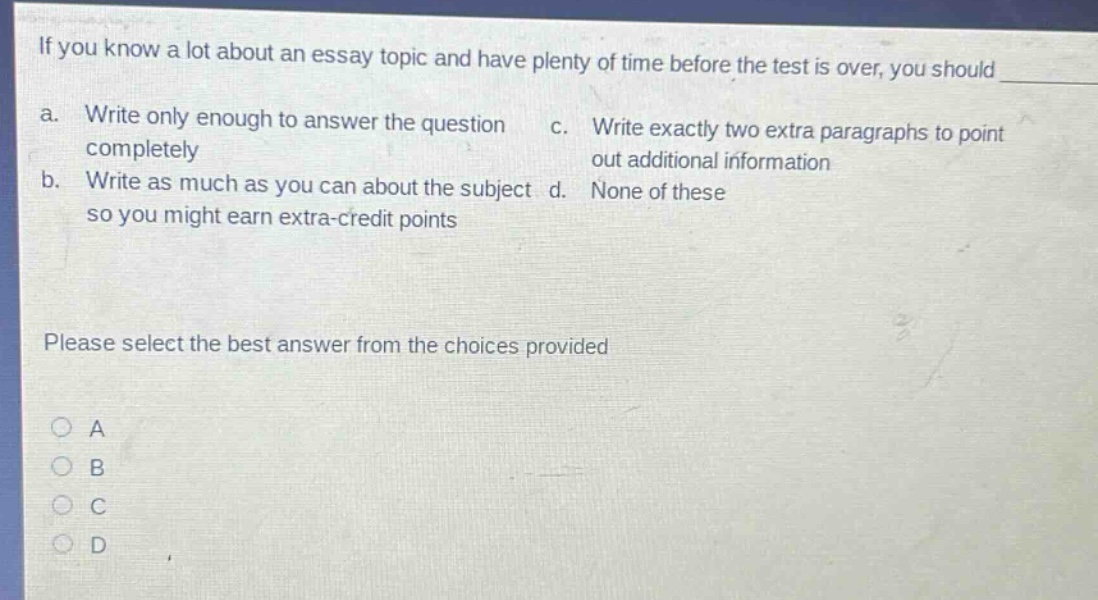 if you know a lot about an essay topic and have plenty of time before the test is over, you should\n a. write only enough to answer the question completely\n b. write as much as you can about the subject so you might earn extra - credit points\n c. write exactly two extra paragraphs to point out additional information\n d. none of these\nplease select the best answer from the choices provided\na\nb\nc\nd