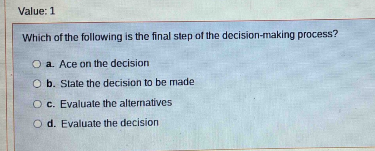 value: 1\nwhich of the following is the final step of the decision - making process?\n○ a. ace on the decision\n○ b. state the decision to be made\n○ c. evaluate the alternatives\n○ d. evaluate the decision