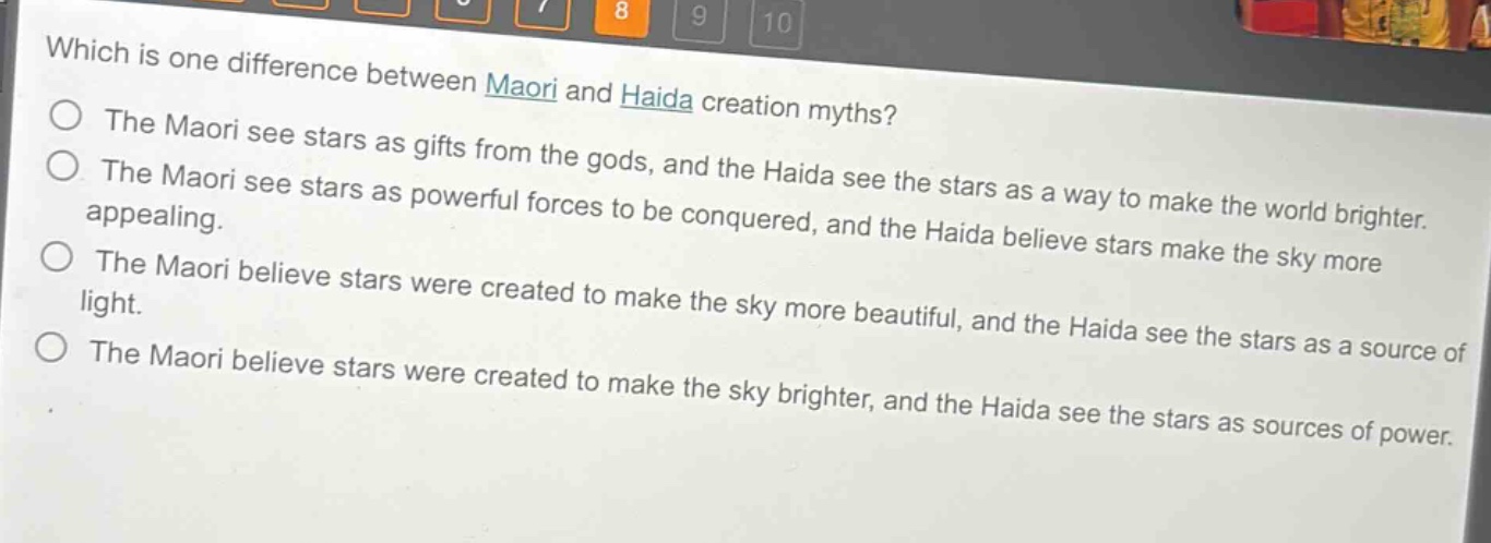 which is one difference between maori and haida creation myths?\nthe maori see stars as gifts from the gods, and the haida see the stars as a way to make the world brighter.\nthe maori see stars as powerful forces to be conquered, and the haida believe stars make the sky more appealing.\nthe maori believe stars were created to make the sky more beautiful, and the haida see the stars as a source of light.\nthe maori believe stars were created to make the sky brighter, and the haida see the stars as sources of power.