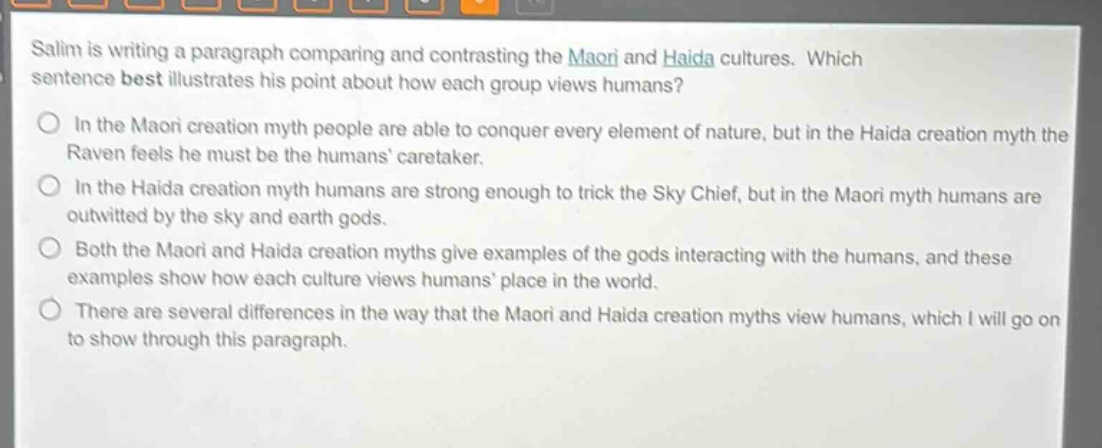 salim is writing a paragraph comparing and contrasting the maori and haida cultures. which sentence best illustrates his point about how each group views humans?\nin the maori creation myth people are able to conquer every element of nature, but in the haida creation myth the raven feels he must be the humans caretaker.\nin the haida creation myth humans are strong enough to trick the sky chief, but in the maori myth humans are outwitted by the sky and earth gods.\nboth the maori and haida creation myths give examples of the gods interacting with the humans, and these examples show how each culture views humans place in the world.\nthere are several differences in the way that the maori and haida creation myths view humans, which i will go on to show through this paragraph.
