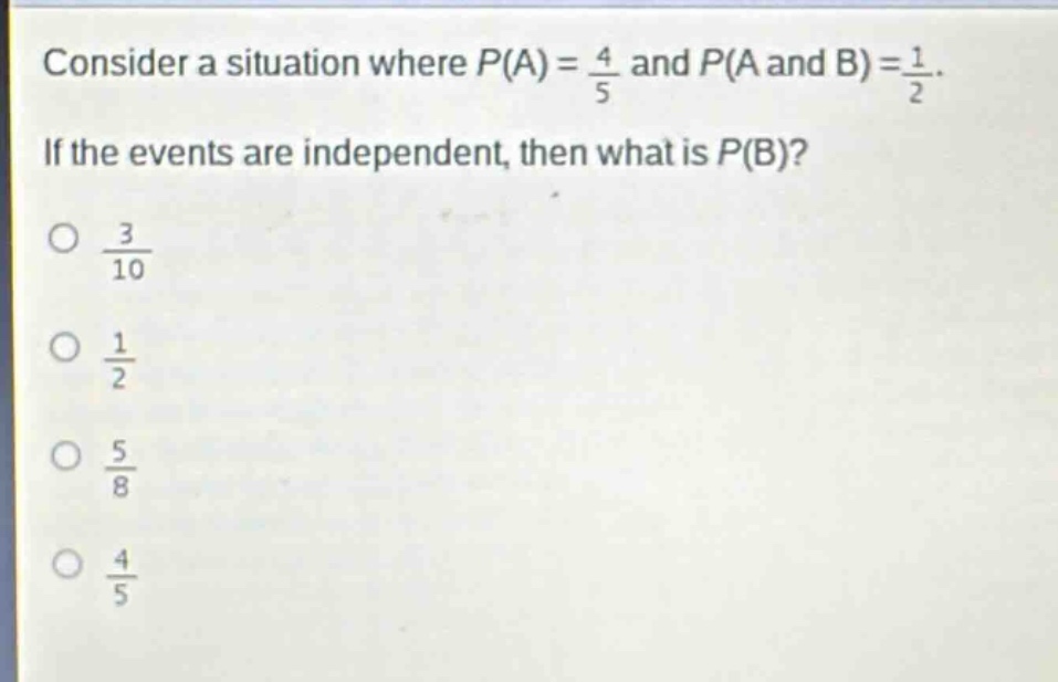 consider a situation where $p(a)=\frac{4}{5}$ and $p(a \text{ and } b)=\frac{1}{2}$. if the events are independent, then what is $p(b)$?\n$\frac{3}{10}$\n$\frac{1}{2}$\n$\frac{5}{8}$\n$\frac{4}{5}$
