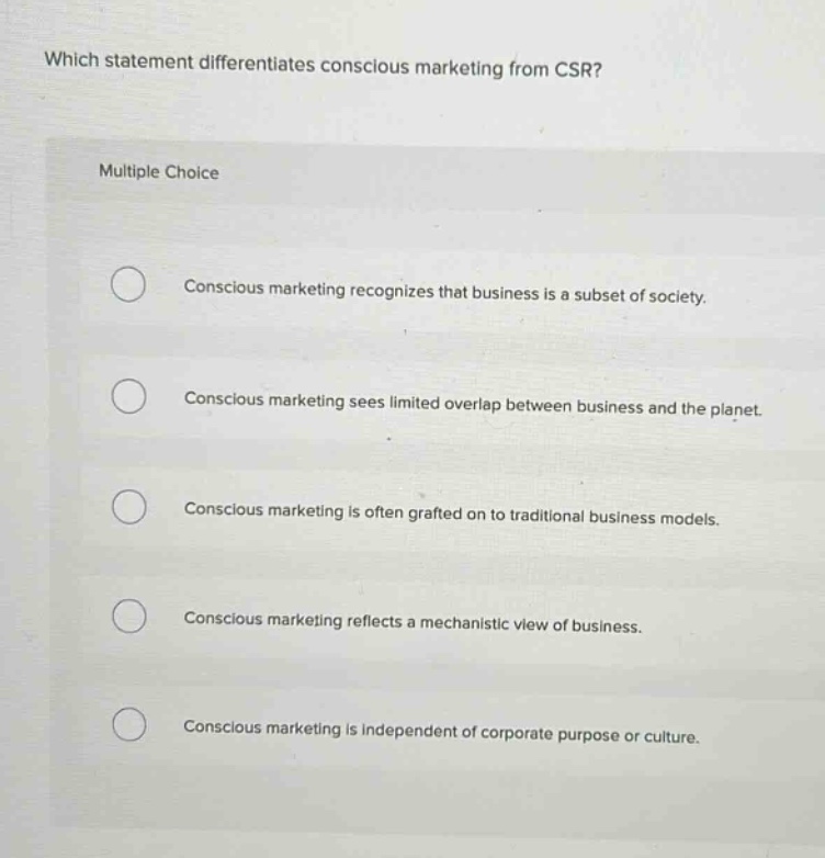 which statement differentiates conscious marketing from csr?\nmultiple choice\nconscious marketing recognizes that business is a subset of society.\nconscious marketing sees limited overlap between business and the planet.\nconscious marketing is often grafted on to traditional business models.\nconscious marketing reflects a mechanistic view of business.\nconscious marketing is independent of corporate purpose or culture.