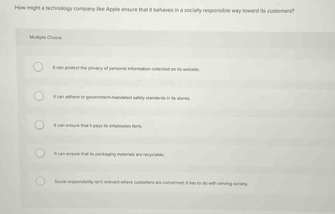 how might a technology company like apple ensure that it behaves in a socially responsible way toward its customers?\nmultiple choice\nit can protect the privacy of personal information collected on its website.\nit can adhere to government - mandated safety standards in its stores.\nit can ensure that it pays its employees fairly.\nit can ensure that its packaging materials are recyclable.\nsocial responsibility isnt relevant where customers are concerned; it has to do with serving society.