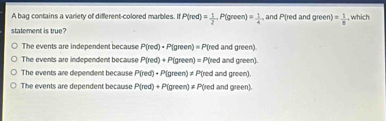 a bag contains a variety of different - colored marbles. if $p(red)=\frac{1}{2}$, $p(green)=\frac{1}{4}$, and $p(red and green)=\frac{1}{8}$, which statement is true?\no the events are independent because $p(red)cdot p(green)=p(red and green)$.\no the events are independent because $p(red)+p(green)=p(red and green)$.\no the events are dependent because $p(red)cdot p(green)\neq p(red and green)$.\no the events are dependent because $p(red)+p(green)\neq p(red and green)$.