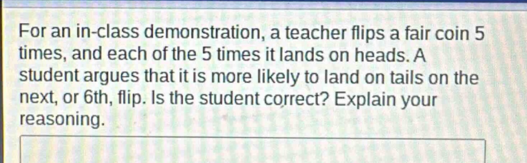 for an in - class demonstration, a teacher flips a fair coin 5 times, and each of the 5 times it lands on heads. a student argues that it is more likely to land on tails on the next, or 6th, flip. is the student correct? explain your reasoning.