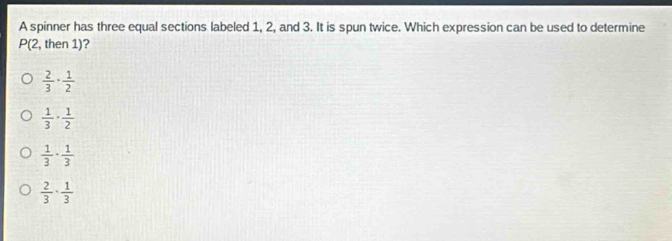 a spinner has three equal sections labeled 1, 2, and 3. it is spun twice. which expression can be used to determine p(2, then 1)?\n○ $\frac{2}{3}cdot\frac{1}{2}$\n○ $\frac{1}{3}cdot\frac{1}{2}$\n○ $\frac{1}{3}cdot\frac{1}{3}$\n○ $\frac{2}{3}cdot\frac{1}{3}$