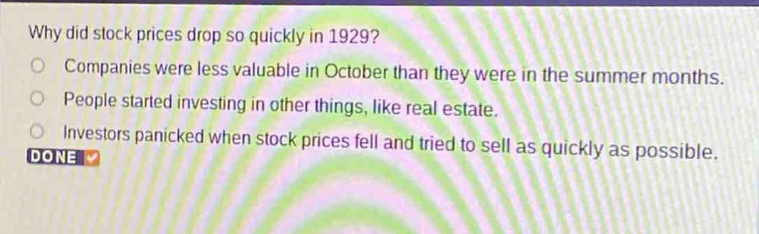 why did stock prices drop so quickly in 1929?\ncompanies were less valuable in october than they were in the summer months.\npeople started investing in other things, like real estate.\ninvestors panicked when stock prices fell and tried to sell as quickly as possible.