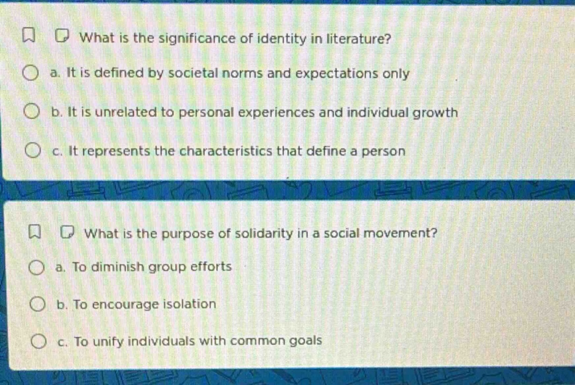 what is the significance of identity in literature?\n a. it is defined by societal norms and expectations only\n b. it is unrelated to personal experiences and individual growth\n c. it represents the characteristics that define a person\n\nwhat is the purpose of solidarity in a social movement?\n a. to diminish group efforts\n b. to encourage isolation\n c. to unify individuals with common goals