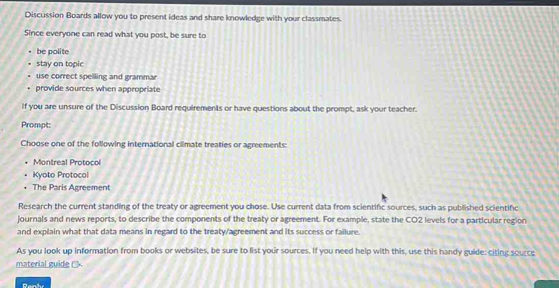 discussion boards allow you to present ideas and share knowledge with your classmates. since everyone can read what you post, be sure to: - be polite - stay on topic - use correct spelling and grammar - provide sources when appropriate if you are unsure of the discussion board requirements or have questions about the prompt, ask your teacher. prompt: choose one of the following international climate treaties or agreements: - montreal protocol - kyoto protocol - the paris agreement research the current standing of the treaty or agreement you chose. use current data from scientific sources, such as published scientific journals and news reports, to describe the components of the treaty or agreement. for example, state the co2 levels for a particular region and explain what that data means in regard to the treaty/agreement and its success or failure. as you look up information from books or websites, be sure to list your sources. if you need help with this, use this handy guide: citing source material guide.