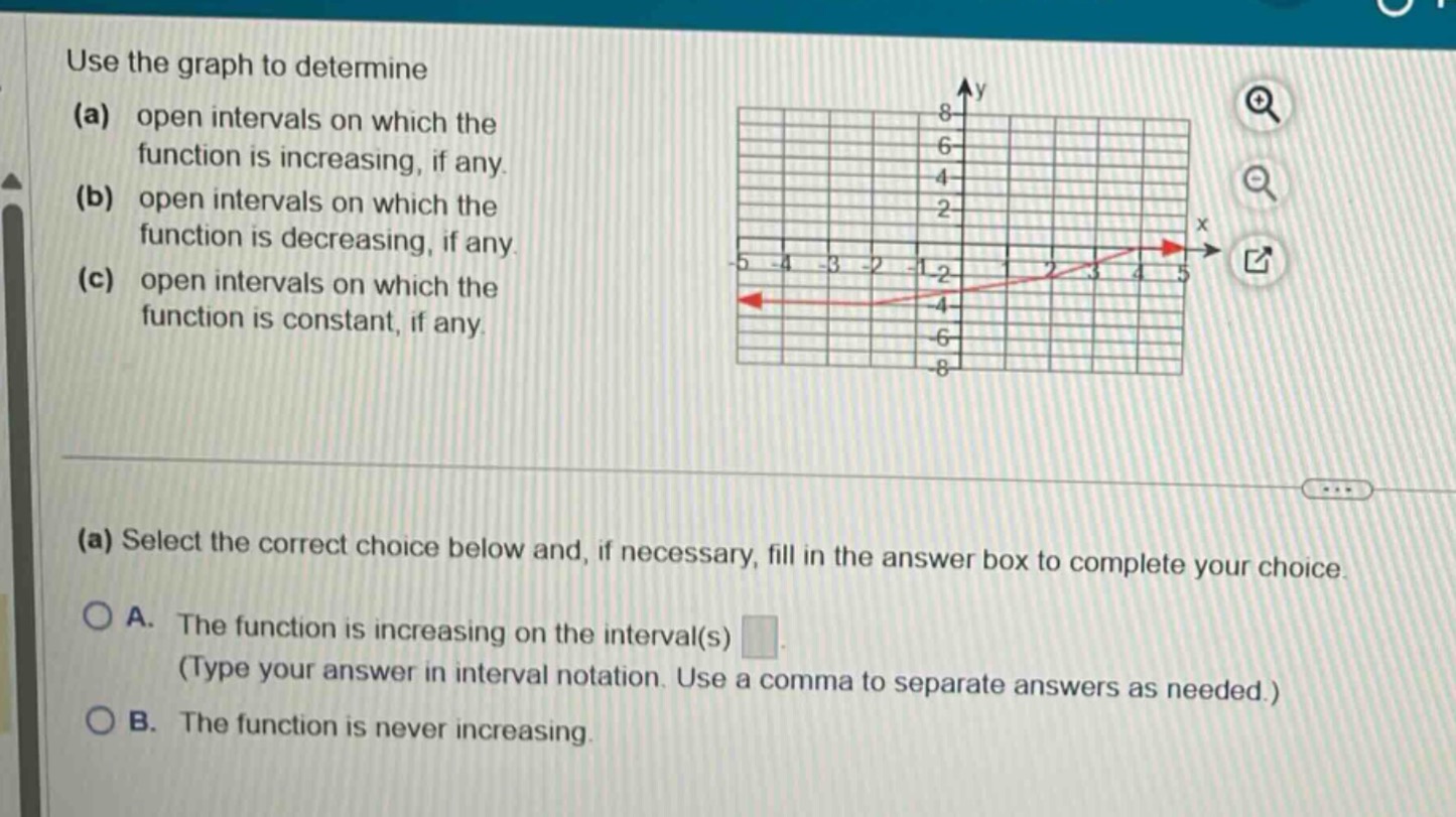 use the graph to determine (a) open intervals on which the function is increasing, if any. (b) open intervals on which the function is decreasing, if any. (c) open intervals on which the function is constant, if any. (a) select the correct choice below and, if necessary, fill in the answer box to complete your choice. a. the function is increasing on the interval(s) (type your answer in interval notation. use a comma to separate answers as needed.) b. the function is never increasing.