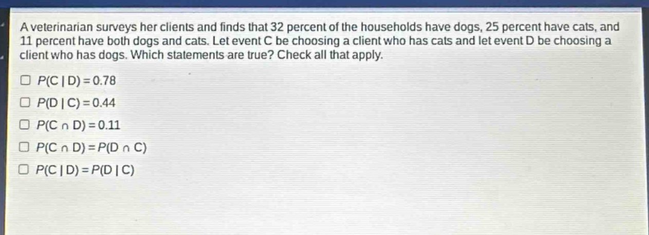 a veterinarian surveys her clients and finds that 32 percent of the households have dogs, 25 percent have cats, and 11 percent have both dogs and cats. let event c be choosing a client who has cats and let event d be choosing a client who has dogs. which statements are true? check all that apply.\n$p(c|d)=0.78$\n$p(d|c)=0.44$\n$p(ccap d)=0.11$\n$p(ccap d)=p(dcap c)$\n$p(c|d)=p(d|c)$