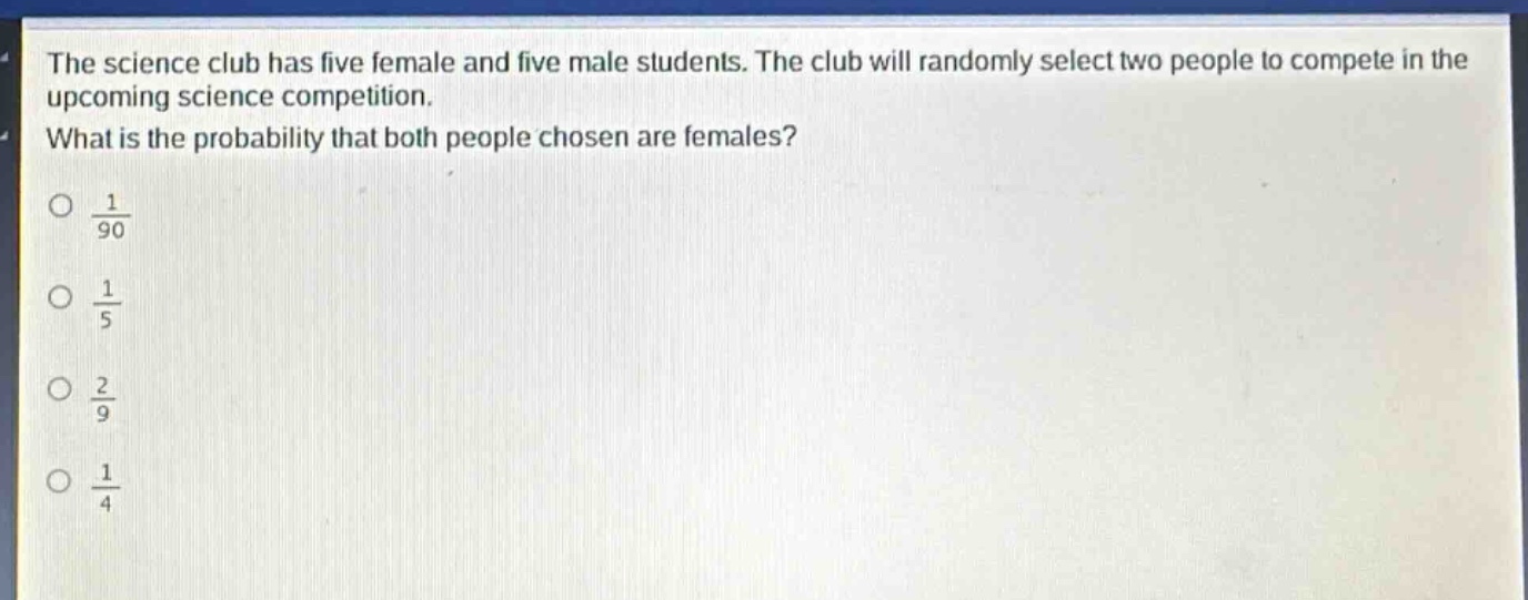 the science club has five female and five male students. the club will randomly select two people to compete in the upcoming science competition. what is the probability that both people chosen are females?\no $\frac{1}{90}$\no $\frac{1}{5}$\no $\frac{2}{9}$\no $\frac{1}{4}$