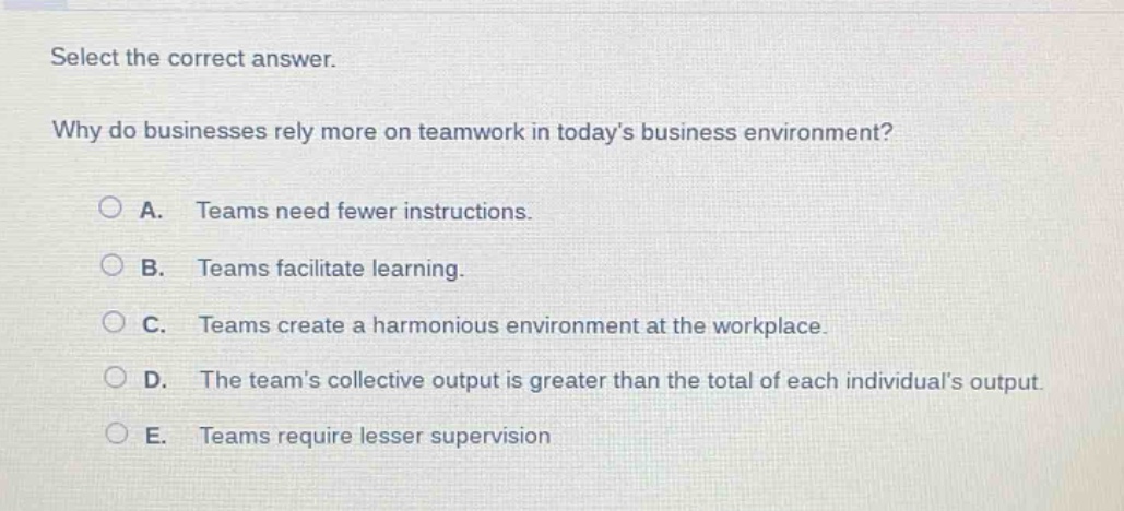 select the correct answer.\nwhy do businesses rely more on teamwork in todays business environment?\na. teams need fewer instructions.\nb. teams facilitate learning.\nc. teams create a harmonious environment at the workplace.\nd. the teams collective output is greater than the total of each individuals output.\ne. teams require lesser supervision