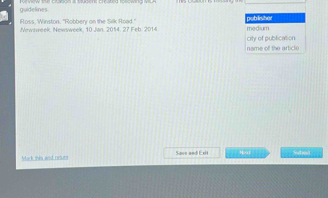 review the citation a student created following mla guidelines. ross, winston. \robbery on the silk road.\ newsweek. newsweek, 10 jan. 2014. 27 feb. 2014. this citation is missing the publisher medium city of publication name of the article mark this and return save and exit next submit