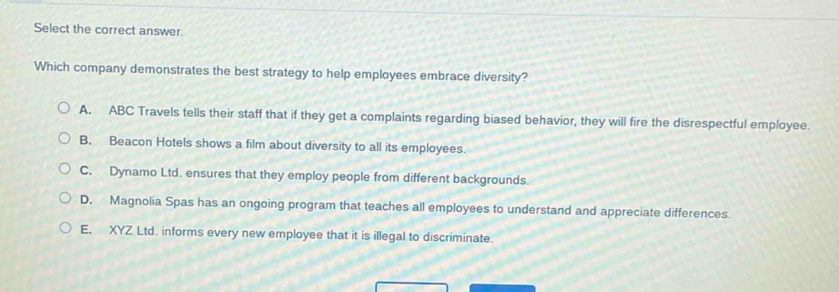 select the correct answer.\nwhich company demonstrates the best strategy to help employees embrace diversity?\na. abc travels tells their staff that if they get a complaints regarding biased behavior, they will fire the disrespectful employee.\nb. beacon hotels shows a film about diversity to all its employees.\nc. dynamo ltd. ensures that they employ people from different backgrounds.\nd. magnolia spas has an ongoing program that teaches all employees to understand and appreciate differences.\ne. xyz ltd. informs every new employee that it is illegal to discriminate.