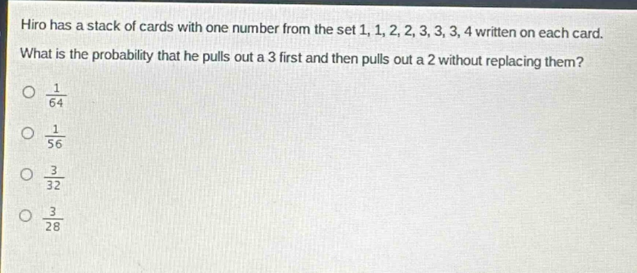 hiro has a stack of cards with one number from the set 1, 1, 2, 2, 3, 3, 3, 4 written on each card. what is the probability that he pulls out a 3 first and then pulls out a 2 without replacing them?\no $\frac{1}{64}$\no $\frac{1}{56}$\no $\frac{3}{32}$\no $\frac{3}{28}$