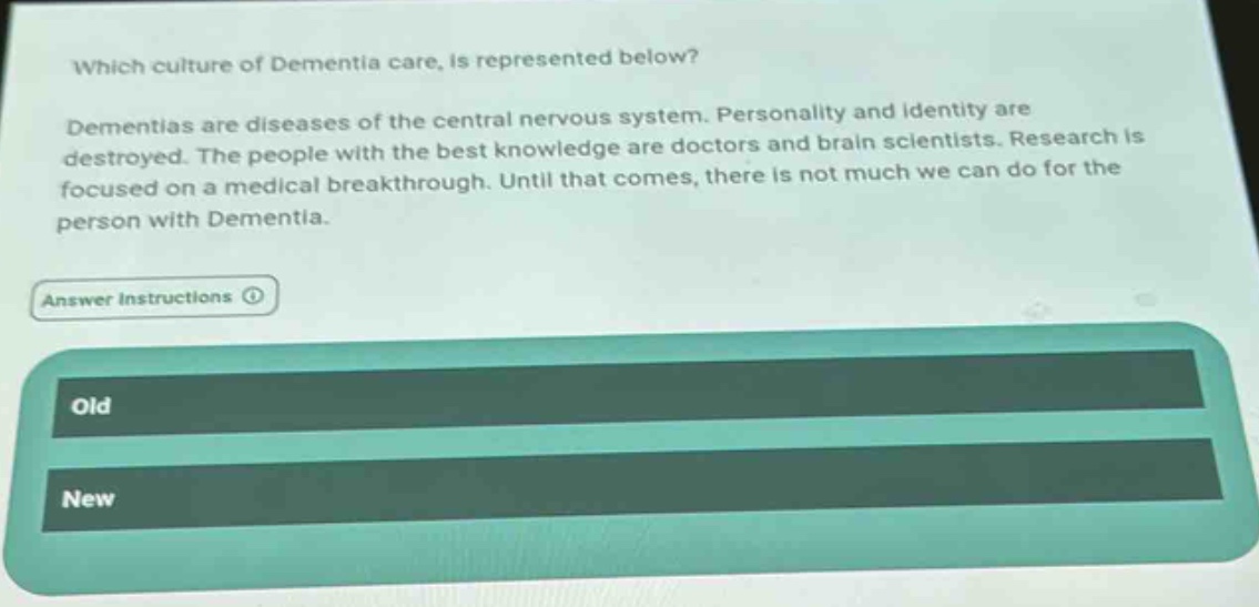 which culture of dementia care, is represented below? dementias are diseases of the central nervous system. personality and identity are destroyed. the people with the best knowledge are doctors and brain scientists. research is focused on a medical breakthrough. until that comes, there is not much we can do for the person with dementia. answer instructions old new
