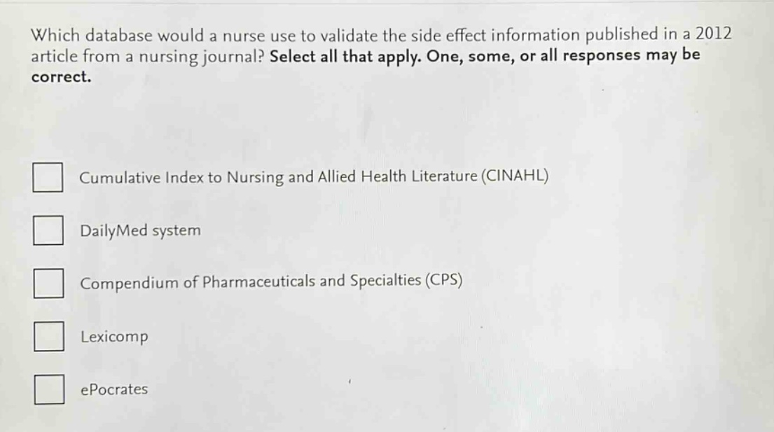which database would a nurse use to validate the side effect information published in a 2012 article from a nursing journal? select all that apply. one, some, or all responses may be correct.\n\n□ cumulative index to nursing and allied health literature (cinahl)\n\n□ dailymed system\n\n□ compendium of pharmaceuticals and specialties (cps)\n\n□ lexicomp\n\n□ epocrates