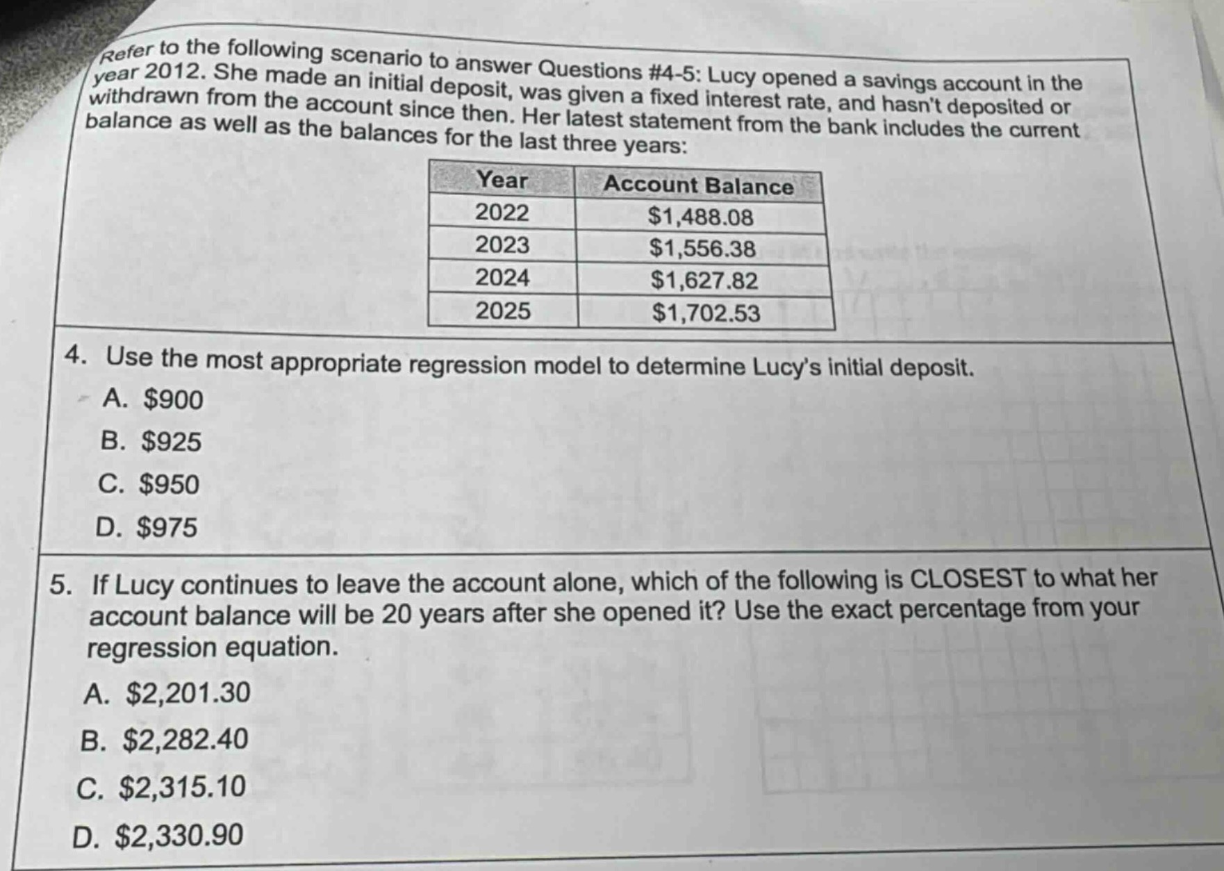 refer to the following scenario to answer questions #4 - 5: lucy opened a savings account in the year 2012. she made an initial deposit, was given a fixed interest rate, and hasnt deposited or withdrawn from the account since then. her latest statement from the bank includes the current balance as well as the balances for the last three years:\n| year | account balance |\n| ---- | ---- |\n| 2022 | $1,488.08 |\n| 2023 | $1,556.38 |\n| 2024 | $1,627.82 |\n| 2025 | $1,702.53 |\n4. use the most appropriate regression model to determine lucys initial deposit.\na. $900\nb. $925\nc. $950\nd. $975\n5. if lucy continues to leave the account alone, which of the following is closest to what her account balance will be 20 years after she opened it? use the exact percentage from your regression equation.\na. $2,201.30\nb. $2,282.40\nc. $2,315.10\nd. $2,330.90