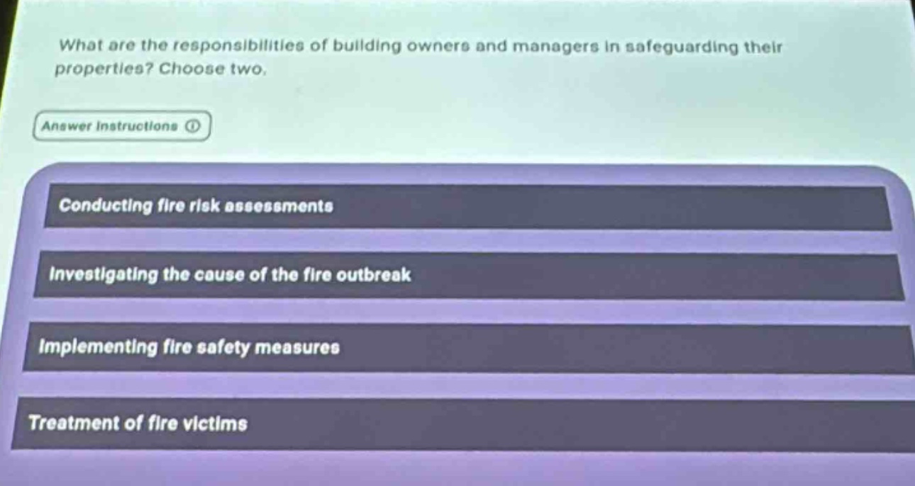 what are the responsibilities of building owners and managers in safeguarding their properties? choose two.\nanswer instructions\nconducting fire risk assessments\ninvestigating the cause of the fire outbreak\nimplementing fire safety measures\ntreatment of fire victims