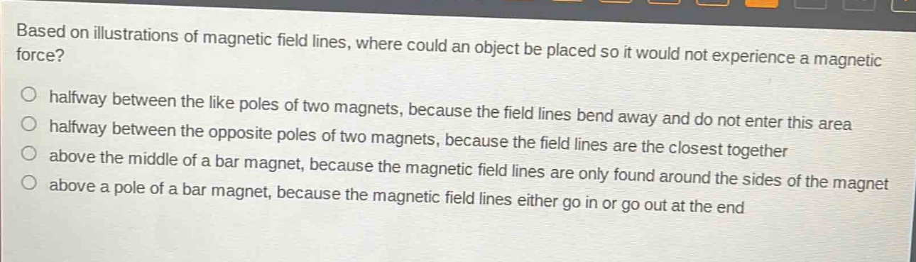 based on illustrations of magnetic field lines, where could an object be placed so it would not experience a magnetic force?\no halfway between the like poles of two magnets, because the field lines bend away and do not enter this area\nhalfway between the opposite poles of two magnets, because the field lines are the closest together\no above the middle of a bar magnet, because the magnetic field lines are only found around the sides of the magnet\no above a pole of a bar magnet, because the magnetic field lines either go in or go out at the end