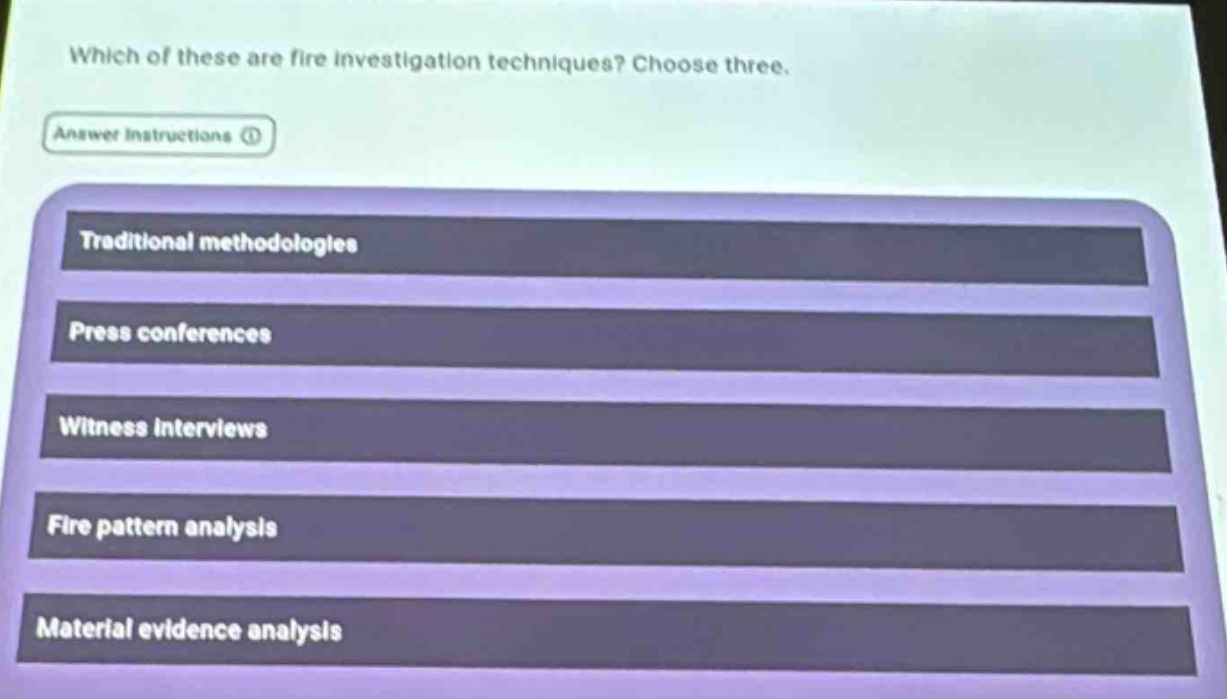 which of these are fire investigation techniques? choose three.\nanswer instructions\ntraditional methodologies\npress conferences\nwitness interviews\nfire pattern analysis\nmaterial evidence analysis
