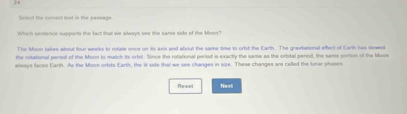 select the correct text in the passage. which sentence supports the fact that we always see the same side of the moon? the moon takes about four weeks to rotate once on its axis and about the same time to orbit the earth. the gravitational effect of earth has slowed the rotational period of the moon to match its orbit. since the rotational period is exactly the same as the orbital period, the same portion of the moon always faces earth. as the moon orbits earth, the lit side that we see changes in size. these changes are called the lunar phases.