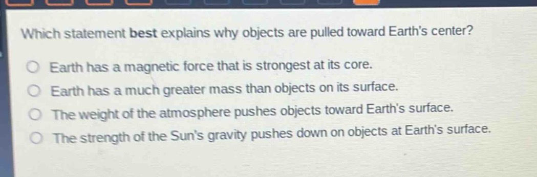 which statement best explains why objects are pulled toward earth’s center?\nearth has a magnetic force that is strongest at its core.\nearth has a much greater mass than objects on its surface.\nthe weight of the atmosphere pushes objects toward earth’s surface.\nthe strength of the sun’s gravity pushes down on objects at earth’s surface.