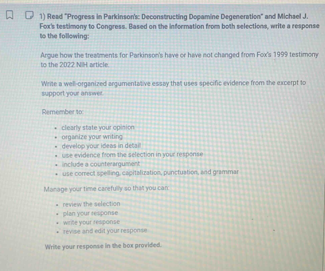 1) read \progress in parkinsons: deconstructing dopamine degeneration\ and michael j. foxs testimony to congress. based on the information from both selections, write a response to the following: argue how the treatments for parkinsons have or have not changed from foxs 1999 testimony to the 2022 nih article. write a well - organized argumentative essay that uses specific evidence from the excerpt to support your answer. remember to: - clearly state your opinion - organize your writing - develop your ideas in detail - use evidence from the selection in your response - include a counterargument - use correct spelling, capitalization, punctuation, and grammar manage your time carefully so that you can: - review the selection - plan your response - write your response - revise and edit your response write your response in the box provided.