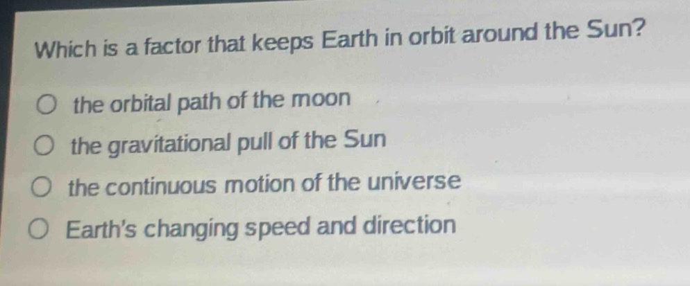 which is a factor that keeps earth in orbit around the sun?\no the orbital path of the moon\no the gravitational pull of the sun\no the continuous motion of the universe\no earth’s changing speed and direction