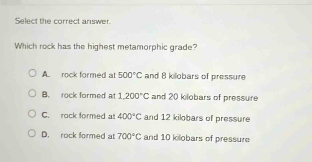 select the correct answer. which rock has the highest metamorphic grade? a. rock formed at 500°c and 8 kilobars of pressure b. rock formed at 1,200°c and 20 kilobars of pressure c. rock formed at 400°c and 12 kilobars of pressure d. rock formed at 700°c and 10 kilobars of pressure