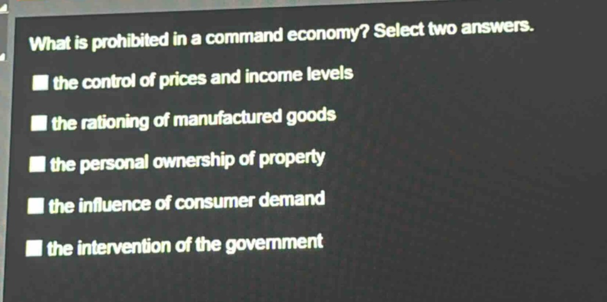 what is prohibited in a command economy? select two answers.\n the control of prices and income levels\n the rationing of manufactured goods\n the personal ownership of property\n the influence of consumer demand\n the intervention of the government