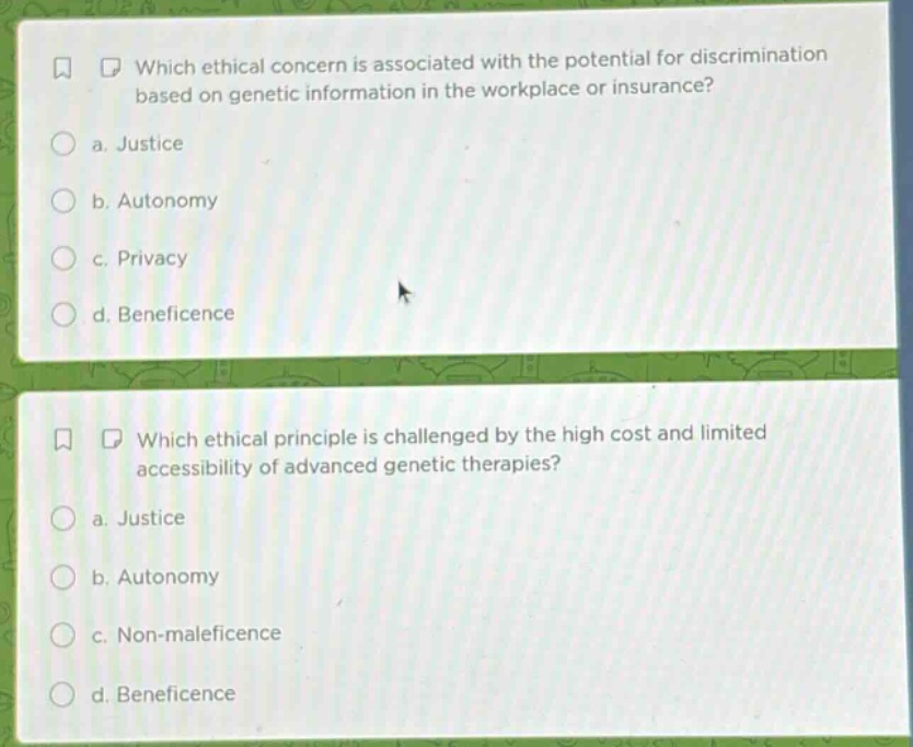 which ethical concern is associated with the potential for discrimination based on genetic information in the workplace or insurance?\n a. justice\n b. autonomy\n c. privacy\n d. beneficence\n\nwhich ethical principle is challenged by the high cost and limited accessibility of advanced genetic therapies?\n a. justice\n b. autonomy\n c. non - maleficence\n d. beneficence