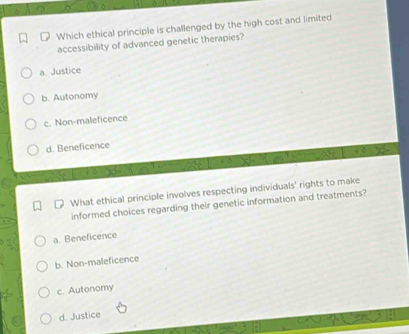 which ethical principle is challenged by the high cost and limited accessibility of advanced genetic therapies?\n a. justice\n b. autonomy\n c. non - maleficence\n d. beneficence\n\nwhat ethical principle involves respecting individuals’ rights to make informed choices regarding their genetic information and treatments?\n a. beneficence\n b. non - maleficence\n c. autonomy\n d. justice