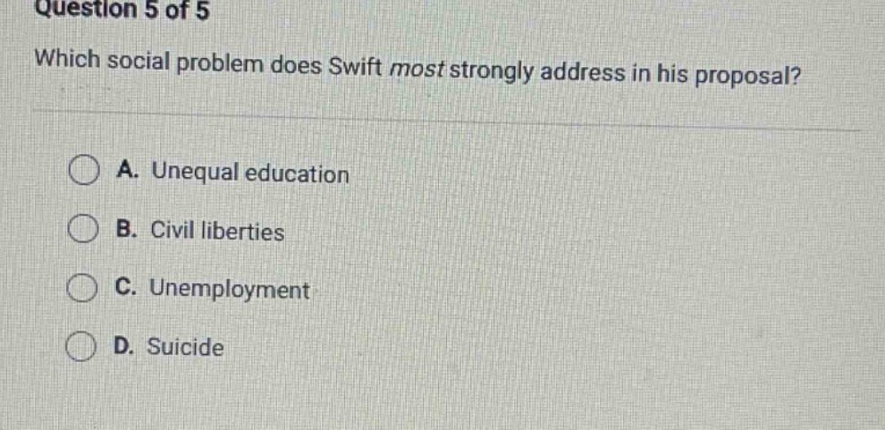 question 5 of 5\nwhich social problem does swift most strongly address in his proposal?\na. unequal education\nb. civil liberties\nc. unemployment\nd. suicide