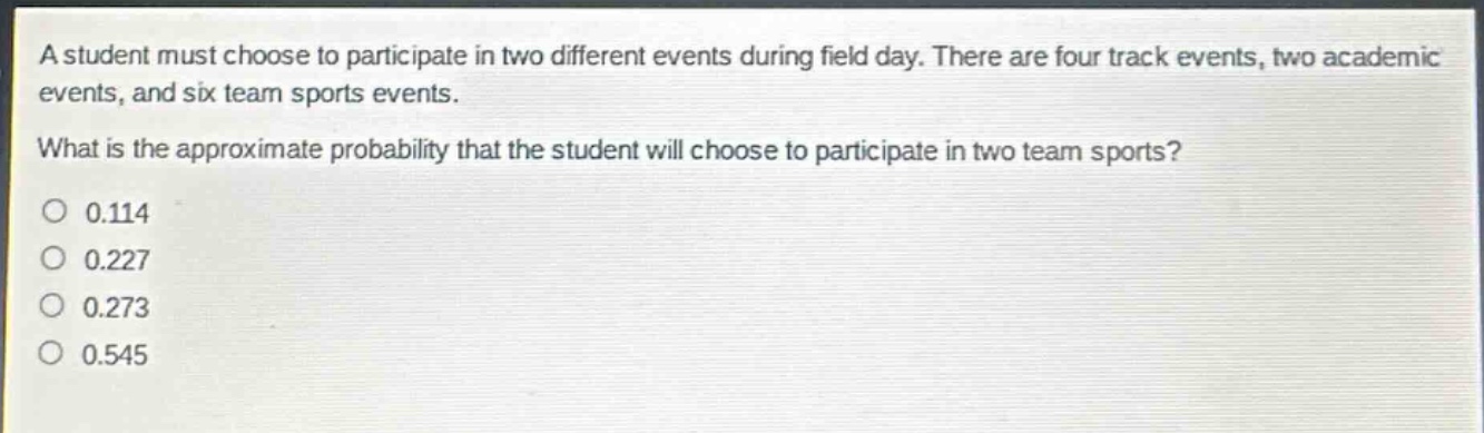 a student must choose to participate in two different events during field day. there are four track events, two academic events, and six team sports events. what is the approximate probability that the student will choose to participate in two team sports?\n0.114\n0.227\n0.273\n0.545