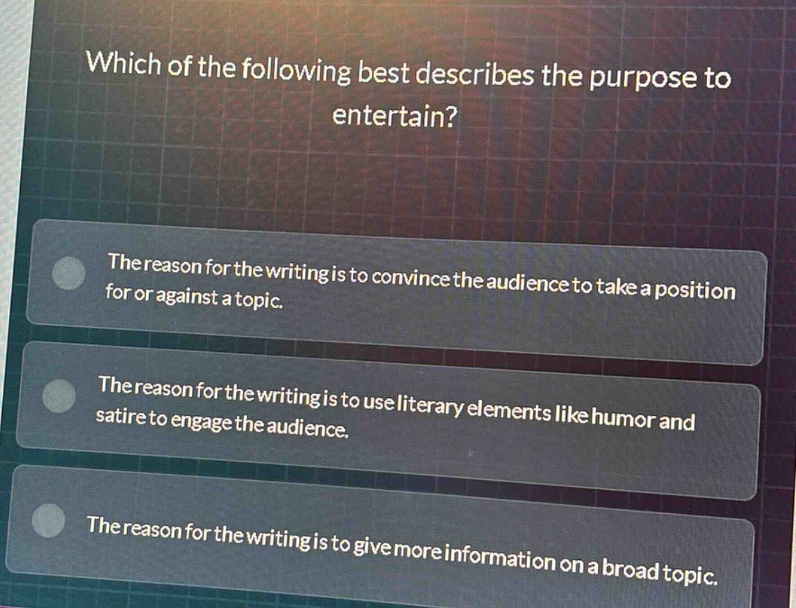 which of the following best describes the purpose to entertain?\nthe reason for the writing is to convince the audience to take a position for or against a topic.\nthe reason for the writing is to use literary elements like humor and satire to engage the audience.\nthe reason for the writing is to give more information on a broad topic.