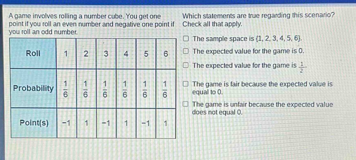 a game involves rolling a number cube. you get one point if you roll an even number and negative one point if you roll an odd number. which statements are true regarding this scenario? check all that apply. roll 1 2 3 4 5 6 probability $\frac{1}{6}$ $\frac{1}{6}$ $\frac{1}{6}$ $\frac{1}{6}$ $\frac{1}{6}$ $\frac{1}{6}$ point(s) -1 1 -1 1 -1 1 the sample space is {1, 2, 3, 4, 5, 6}. the expected value for the game is 0. the expected value for the game is $\frac{1}{2}$. the game is fair because the expected value is equal to 0. the game is unfair because the expected value does not equal 0.