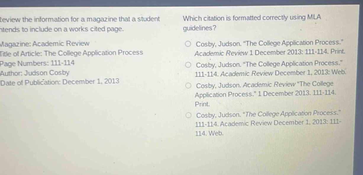 review the information for a magazine that a student intends to include on a works cited page.\nmagazine: academic review\ntitle of article: the college application process\npage numbers: 111 - 114\nauthor: judson cosby\ndate of publication: december 1, 2013\nwhich citation is formatted correctly using mla guidelines?\no cosby, judson. “the college application process.” academic review 1 december 2013: 111 - 114. print.\no cosby, judson. “the college application process.” 111 - 114. academic review december 1, 2013: web.\no cosby, judson. academic review “the college application process.” 1 december 2013. 111 - 114. print.\no cosby, judson. “the college application process.” 111 - 114. academic review december 1, 2013: 111 - 114. web.