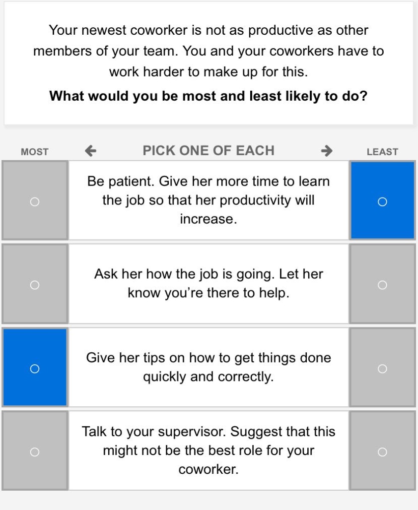 your newest coworker is not as productive as other members of your team. you and your coworkers have to work harder to make up for this. what would you be most and least likely to do? most ← pick one of each → least be patient. give her more time to learn the job so that her productivity will increase. ask her how the job is going. let her know you’re there to help. give her tips on how to get things done quickly and correctly. talk to your supervisor. suggest that this might not be the best role for your coworker.