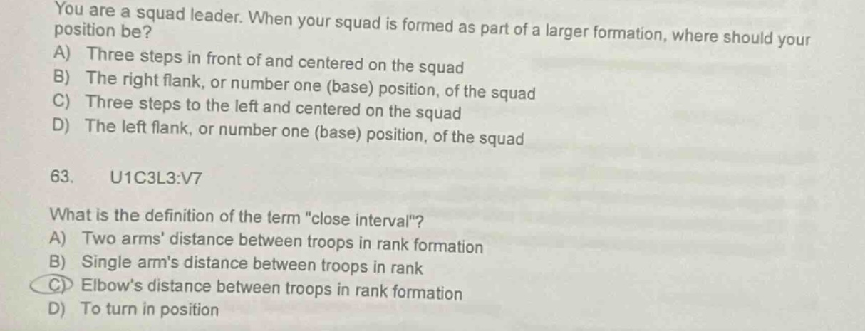 you are a squad leader. when your squad is formed as part of a larger formation, where should your position be? a) three steps in front of and centered on the squad b) the right flank, or number one (base) position, of the squad c) three steps to the left and centered on the squad d) the left flank, or number one (base) position, of the squad 63. u1c3l3:v7 what is the definition of the term \close interval\? a) two arms’ distance between troops in rank formation b) single arm’s distance between troops in rank c) elbow’s distance between troops in rank formation d) to turn in position