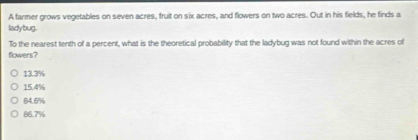 a farmer grows vegetables on seven acres, fruit on six acres, and flowers on two acres. out in his fields, he finds a ladybug. to the nearest tenth of a percent, what is the theoretical probability that the ladybug was not found within the acres of flowers?\no 13.3%\no 15.4%\no 84.6%\no 86.7%