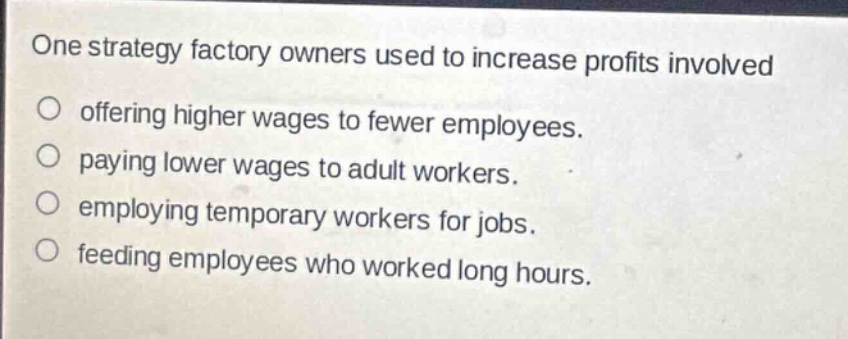 one strategy factory owners used to increase profits involved\n○ offering higher wages to fewer employees.\n○ paying lower wages to adult workers.\n○ employing temporary workers for jobs.\n○ feeding employees who worked long hours.