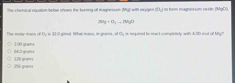 the chemical equation below shows the burning of magnesium (mg) with oxygen (o₂) to form magnesium oxide (mgo). 2mg + o₂ → 2mgo. the molar mass of o₂ is 32.0 g/mol. what mass, in grams, of o₂ is required to react completely with 4.00 mol of mg? 2.00 grams 64.0 grams 128 grams 256 grams