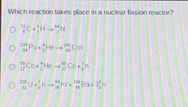 which reaction takes place in a nuclear fission reactor?\n$_{6}^{13}c + _{1}^{1}h\\rightarrow_{7}^{14}n$\n$_{94}^{239}pu+_{2}^{4}he\\rightarrow_{96}^{242}cm$\n$_{27}^{59}co + _{2}^{4}he\\rightarrow_{27}^{60}co+_{0}^{1}n$\n$_{92}^{235}u+_{0}^{1}n\\rightarrow_{36}^{94}kr + _{56}^{139}ba+3_{0}^{1}n$