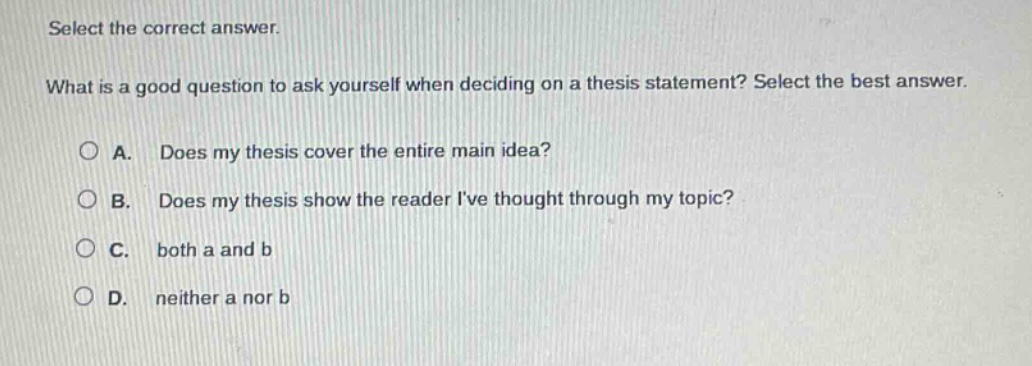 select the correct answer.\nwhat is a good question to ask yourself when deciding on a thesis statement? select the best answer.\n\na. does my thesis cover the entire main idea?\nb. does my thesis show the reader ive thought through my topic?\nc. both a and b\nd. neither a nor b