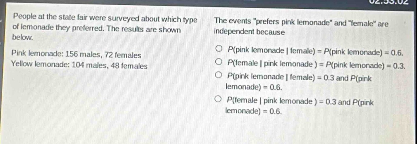 people at the state fair were surveyed about which type of lemonade they preferred. the results are shown below. pink lemonade: 156 males, 72 females yellow lemonade: 104 males, 48 females the events “prefers pink lemonade” and “female” are independent because o p(pink lemonade | female) = p(pink lemonade) = 0.6. o p(female | pink lemonade ) = p(pink lemonade) = 0.3. o p(pink lemonade | female) = 0.3 and p(pink lemonade) = 0.6. o p(female | pink lemonade ) = 0.3 and p(pink lemonade) = 0.6.