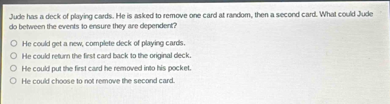 jude has a deck of playing cards. he is asked to remove one card at random, then a second card. what could jude do between the events to ensure they are dependent?\no he could get a new, complete deck of playing cards.\no he could return the first card back to the original deck.\no he could put the first card he removed into his pocket.\no he could choose to not remove the second card.