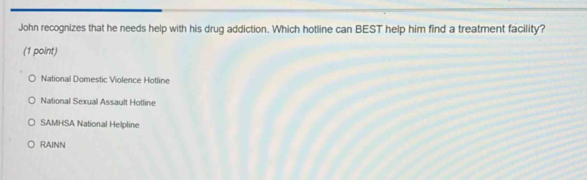 john recognizes that he needs help with his drug addiction. which hotline can best help him find a treatment facility? (1 point) o national domestic violence hotline o national sexual assault hotline o samhsa national helpline o rainn