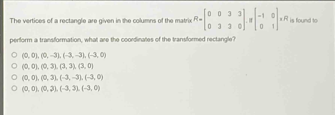 the vertices of a rectangle are given in the columns of the matrix $r = \\begin{bmatrix}0&0&3&3\\\\0&3&3&0\\end{bmatrix}$. if $\\begin{bmatrix}-1&0\\\\0&1\\end{bmatrix}\\times r$ is found to perform a transformation, what are the coordinates of the transformed rectangle?\n(0, 0), (0, -3), (-3, -3), (-3, 0)\n(0, 0), (0, 3), (3, 3), (3, 0)\n(0, 0), (0, 3), (-3, -3), (-3, 0)\n(0, 0), (0, 3), (-3, 3), (-3, 0)